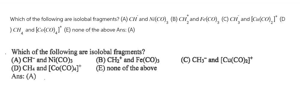 Which of the following are isolobal fragments? (A) CH and Ni(CO), (B) CH, and Fe(CO)¸ (C) CH¸ and [Cu(CO)2]* (D
) CH and [Co(CO)] (E) none of the above Ans: (A)
Which of the following are isolobal fragments?
(A) CH and Ni(CO)3
(D) CH4 and [Co(CO)4]*
(B) CH2 and Fe(CO)3
(C) CH3 and [Cu(CO)2]*
(E) none of the above
Ans: (A)