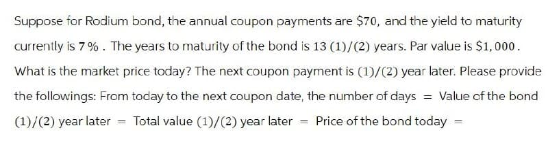 Suppose for Rodium bond, the annual coupon payments are $70, and the yield to maturity
currently is 7%. The years to maturity of the bond is 13 (1)/(2) years. Par value is $1,000.
What is the market price today? The next coupon payment is (1)/(2) year later. Please provide
the followings: From today to the next coupon date, the number of days = Value of the bond
(1)/(2) year later
Price of the bond today
=
Total value (1)/(2) year later
==
=