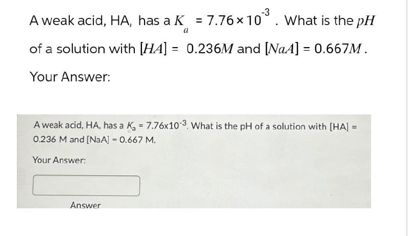 -3
A weak acid, HA, has a K = 7.76 × 10³. What is the pH
a
of a solution with [HA] = 0.236M and [NaA] = 0.667M.
Your Answer:
A weak acid, HA, has a K₁ = 7.76x10-3. What is the pH of a solution with [HA] =
0.236 M and [NaA] = 0.667 M.
Your Answer:
=>
Answer