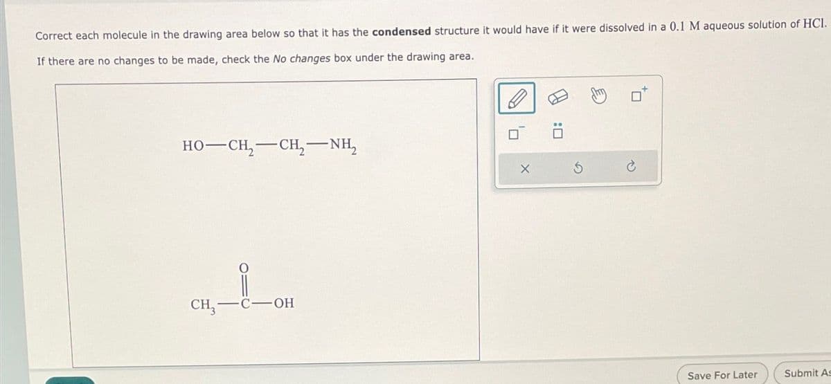 Correct each molecule in the drawing area below so that it has the condensed structure it would have if it were dissolved in a 0.1 M aqueous solution of HCI.
If there are no changes to be made, check the No changes box under the drawing area.
HO—CH, CH, NH,
CH-C-OH
G
Save For Later
Submit As
