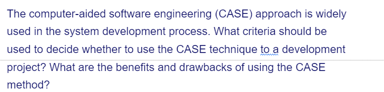 The computer-aided software engineering (CASE) approach is widely
used in the system development process. What criteria should be
used to decide whether to use the CASE technique to a development
project? What are the benefits and drawbacks of using the CASE
method?