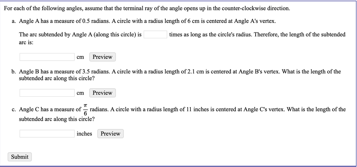 For each of the following angles, assume that the terminal ray of the angle opens up in the counter-clockwise direction.
a. Angle A has a measure of 0.5 radians. A circle with a radius length of 6 cm is centered at Angle A's vertex.
The arc subtended by Angle A (along this circle) is
times as long as the circle's radius. Therefore, the length of the subtended
arc is:
cm
Preview
b. Angle B has a measure of 3.5 radians. A circle with a radius length of 2.1 cm is centered at Angle B's vertex. What is the length of the
subtended arc along this circle?
cm
Preview
c. Angle C has a measure of
6
radians. A circle with a radius length of 11 inches is centered at Angle C's vertex. What is the length of the
subtended arc along this circle?
inches
Preview
Submit
