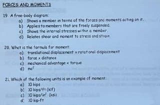 FORCES AND MOMENTS
19. A free-body diagram:
b)
a) Shows a member in terms of the forces and moments acting on it.
Applies to members that are freely suspended.
Shows the internal stresses within a member
d) Relates shear and moment to stress and strain.
c)
20. What is the formula for moment:
a) translational displacement x rotational displacement
b) force x distance
c) mechanical advantage x torque
d) ne²
21. Which of the following units is an example of moment
a) 10 kips
b) 30 kips/f1(klf)
c) 30 kips/in (ks)
d) 10 kip-ft
