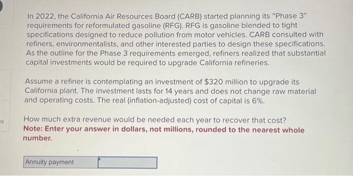 es
In 2022, the California Air Resources Board (CARB) started planning its "Phase 3"
requirements for reformulated gasoline (RFG). RFG is gasoline blended to tight
specifications designed to reduce pollution from motor vehicles. CARB consulted with
refiners, environmentalists, and other interested parties to design these specifications.
As the outline for the Phase 3 requirements emerged, refiners realized that substantial
capital investments would be required to upgrade California refineries.
Assume a refiner is contemplating an investment of $320 million to upgrade its
California plant. The investment lasts for 14 years and does not change raw material
and operating costs. The real (inflation-adjusted) cost of capital is 6%.
How much extra revenue would be needed each year to recover that cost?
Note: Enter your answer in dollars, not millions, rounded to the nearest whole
number.
Annuity payment
