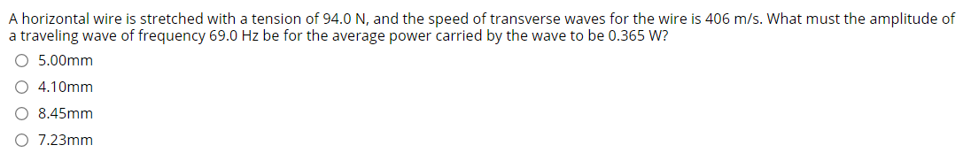 A horizontal wire is stretched with a tension of 94.0 N, and the speed of transverse waves for the wire is 406 m/s. What must the amplitude of
a traveling wave of frequency 69.0 Hz be for the average power carried by the wave to be 0.365 W?
O 5.00mm
O 4.10mm
O 8.45mm
7.23mm
