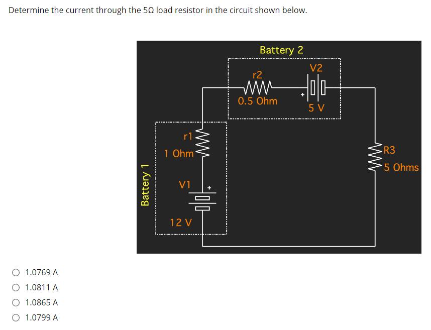 Determine the current through the 50 load resistor in the circuit shown below.
Battery 2
V2
r2
wW
0.5 Ohm
5 V
--- --
r1
1 Ohm
R3
5 Ohms
V1
12 V
O 1.0769 A
1.0811 A
O 1.0865 A
1.0799 A
Battery 1
ww
