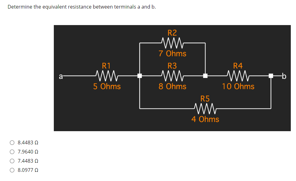 Determine the equivalent resistance between terminals a and b.
R2
7 Ohms
R1
R3
R4
a-
5 Ohms
8 Ohms
10 Ohms
R5
4 Ohms
O 8.4483 Q
O 7.9640 Q
O 7.4483 Q
O 8.0977 Q
