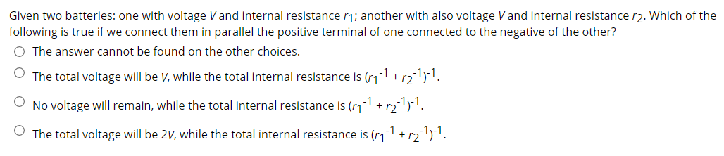 Given two batteries: one with voltage Vand internal resistance r1; another with also voltage Vand internal resistance r2. Which of the
following is true if we connect them in parallel the positive terminal of one connected to the negative of the other?
O The answer cannot be found on the other choices.
The total voltage will be V, while the total internal resistance is (r1-1 + r21)1.
No voltage will remain, while the total internal resistance is (rıi
-1
+
r2
O The total voltage will be 2V, while the total internal resistance is (r11 + r2)1.
