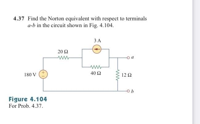 4.37 Find the Norton equivalent with respect to terminals
a-b in the circuit shown in Fig. 4.104.
ЗА
20 Ω
ww-
ww
180 V
40 Ω
12Ω
Figure 4.104
For Prob. 4.37.
ww
