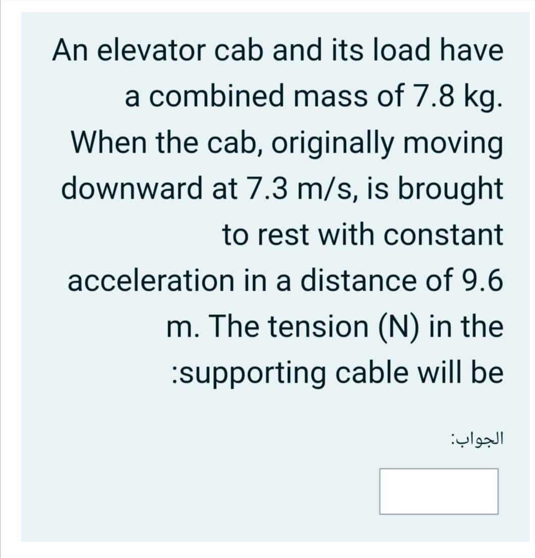 An elevator cab and its load have
a combined mass of 7.8 kg.
When the cab, originally moving
downward at 7.3 m/s, is brought
to rest with constant
acceleration in a distance of 9.6
m. The tension (N) in the
:supporting cable will be
الجواب:
