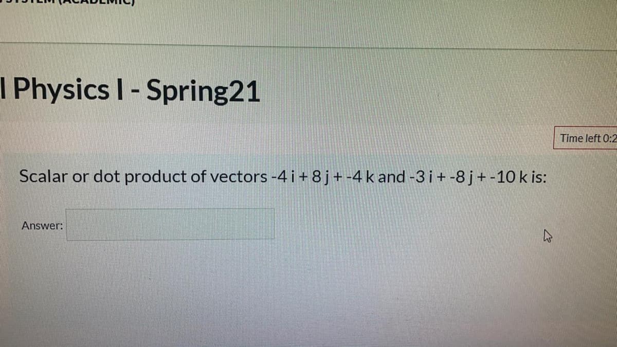 I Physics I- Spring21
%3D
Time left 0:2
Scalar or dot product of vectors -4 i + 8j+ -4 k and -3 i+-8 j+ -10 k is:
Answer:
