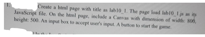 Create a html page with title as lab10 1. The page load lab10 1.js as its
JavaScript file. On the html page, include a Canvas with dimension of width: 806,
height: 500. An input box to accept user's input. A button to start the game.
