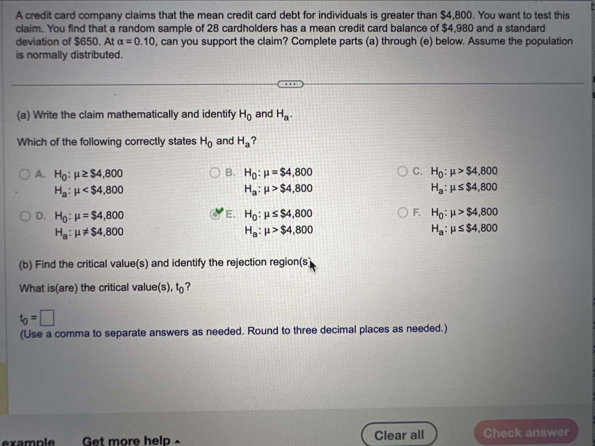 A credit card company claims that the mean credit card debt for individuals is greater than $4,800. You want to test this
claim. You find that a random sample of 28 cardholders has a mean credit card balance of $4,980 and a standard
deviation of $650. At a = 0.10, can you support the claim? Complete parts (a) through (e) below. Assume the population
is normally distributed.
(a) Write the claim mathematically and identify Ho and Ha
Which of the following correctly states Ho and Ha?
OA. Ho: μ ≥ $4,800
Ha: H<$4,800
O D. Ho: H=$4,800
Ha: μ# $4,800
(...
B. Ho: $4,800
Ha: H>$4,800
example Get more help
E. Ho: us$4,800
Ha: μ>$4,800
(b) Find the critical value(s) and identify the rejection region(s)
What is (are) the critical value(s), to?
OC. Ho: μ> $4,800
Ha: ≤ $4,800
OF. Ho: μ> $4,800
Ha: ≤$4,800
(Use a comma to separate answers as needed. Round to three decimal places as needed.)
Clear all
Check answer