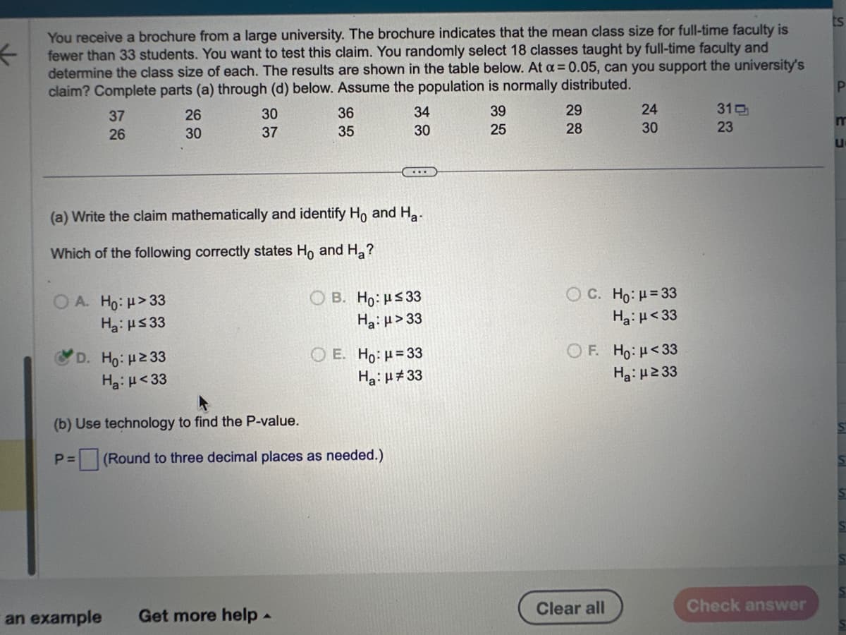 ←
You receive a brochure from a large university. The brochure indicates that the mean class size for full-time faculty is
fewer than 33 students. You want to test this claim. You randomly select 18 classes taught by full-time faculty and
determine the class size of each. The results are shown in the table below. At a = 0.05, can you support the university's
claim? Complete parts (a) through (d) below. Assume the population is normally distributed.
37
26
OA. Ho: μ>33
H₂: ≤33
D. Ho: μ ≥ 33
Ha: μ<33
26
30
P=
30
37
(a) Write the claim mathematically and identify Ho and Ha
Which of the following correctly states Ho and Ha?
(b) Use technology to find the P-value.
36
35
an example Get more help.
34
30
...
(Round to three decimal places as needed.)
OB. Ho: μ≤33
Ha: μ>33
O E. Ho: H=33
Ha: μ#33
39
25
29
28
24
30
C. Ho: μ = 33
Ha: μ<33
F. Ho: μ<33
H₂:μ ≥33
Clear all
310
23
Check answer
ts
P
m
u