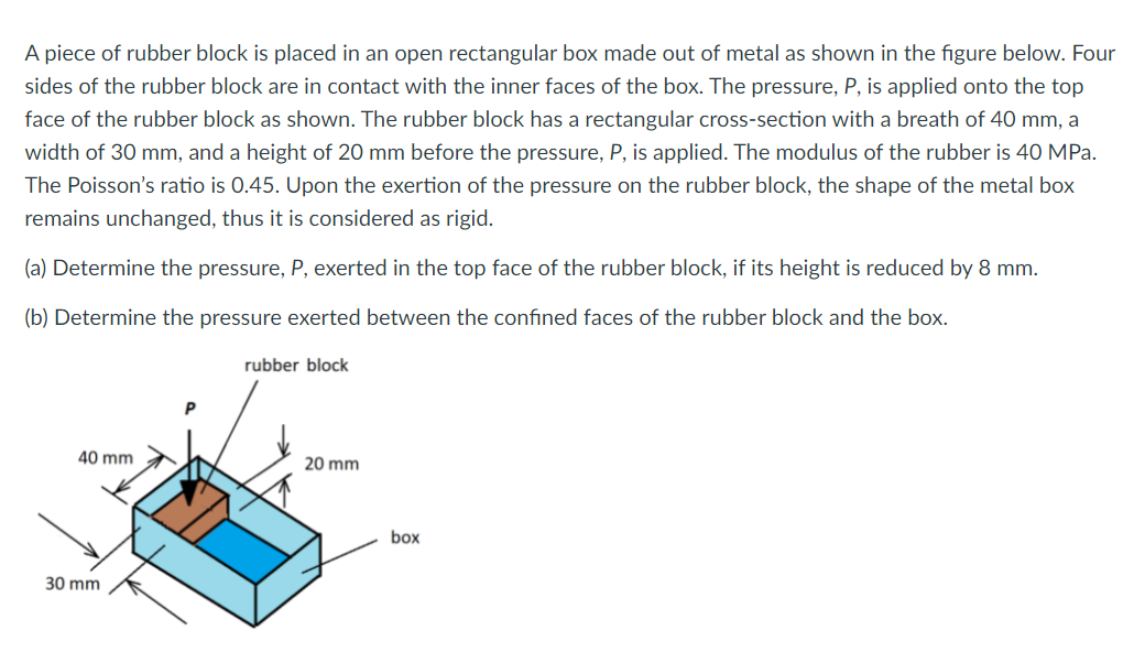 A piece of rubber block is placed in an open rectangular box made out of metal as shown in the figure below. Four
sides of the rubber block are in contact with the inner faces of the box. The pressure, P, is applied onto the top
face of the rubber block as shown. The rubber block has a rectangular cross-section with a breath of 40 mm, a
width of 30 mm, and a height of 20 mm before the pressure, P, is applied. The modulus of the rubber is 40 MPa.
The Poisson's ratio is 0.45. Upon the exertion of the pressure on the rubber block, the shape of the metal box
remains unchanged, thus it is considered as rigid.
(a) Determine the pressure, P, exerted in the top face of the rubber block, if its height is reduced by 8 mm.
(b) Determine the pressure exerted between the confined faces of the rubber block and the box.
rubber block
40 mm
20 mm
box
30 mm
