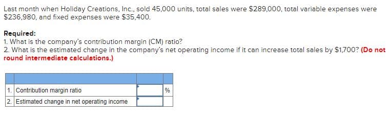 Last month when Holiday Creations, Inc., sold 45,000 units, total sales were $289,000, total variable expenses were
$236,980, and fixed expenses were $35,400.
Required:
1. What is the company's contribution margin (CM) ratio?
2. What is the estimated change in the company's net operating income if it can increase total sales by $1,700? (Do not
round intermediate calculations.)
1. Contribution margin ratio
%
2. Estimated change in net operating income
