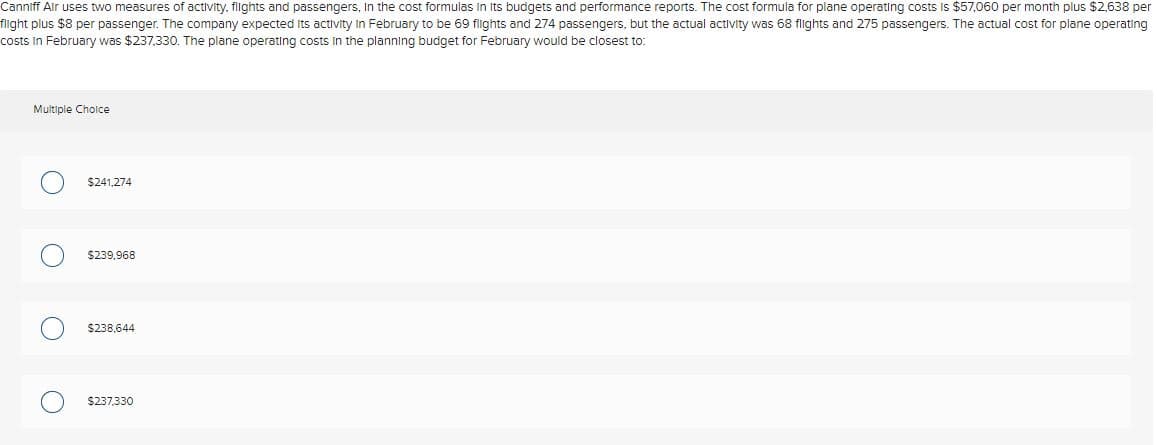 Canniff Air uses two measures of activity, flights and passengers, In the cost formulas In Its budgets and performance reports. The cost formula for plane operating costs Is $57,060 per month plus $2,638 per
filight plus $8 per passenger. The company expected Its activity In February to be 69 filghts and 274 passengers, but the actual activity was 68 flghts and 275 passengers. The actual cost for plane operating
costs in February was $237,330. The plane operating costs In the planning budget for February would be closest to:
Multiple Cholce
$241,274
$239,968
$238,644
$237.330
