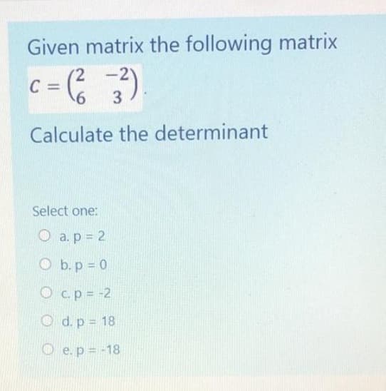 Given matrix the following matrix
2
C
:= (²3²)
-
Calculate the determinant
Select one:
O a. p = 2
Ob. p = 0
c. p = -2
O d. p = 18
e. p = -18