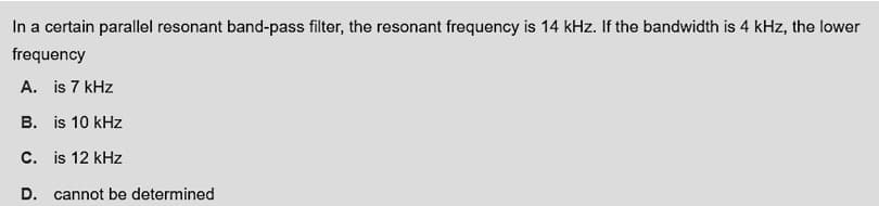 In a certain parallel resonant band-pass filter, the resonant frequency is 14 kHz. If the bandwidth is 4 kHz, the lower
frequency
A. is 7 kHz
B. is 10 kHz
C. is 12 kHz
D. cannot be determined