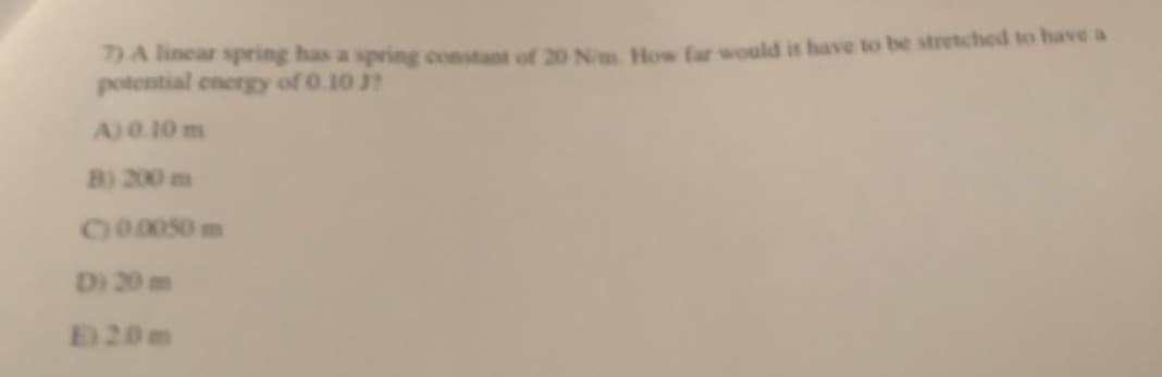 7) A linear spring has a spring constant of 20 N/m. How far would it have to be stretched to have a
potential energy of 0.10 J?
A) 0.10 m
B) 200 m
C) 0.0050 m
Di 20 m
E20m