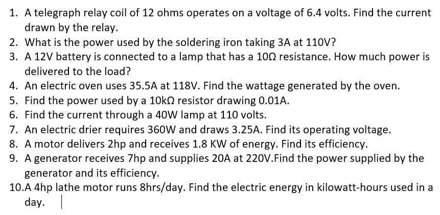 1. A telegraph relay coil of 12 ohms operates on a voltage of 6.4 volts. Find the current
drawn by the relay.
2. What is the power used by the soldering iron taking 3A at 110V?
3. A 12V battery is connected to a lamp that has a 100 resistance. How much power is
delivered to the load?
4. An electric oven uses 35.5A at 118V. Find the wattage generated by the oven.
5. Find the power used by a 10ko resistor drawing 0.01A.
6. Find the current through a 40W lamp at 110 volts.
7. An electric drier requires 36oW and draws 3.25A. Find its operating voltage.
8. A motor delivers 2hp and receives 1.8 KW of energy. Find its efficiency.
9. A generator receives 7hp and supplies 20A at 220V.Find the power supplied by the
generator and its efficiency.
10.A 4hp lathe motor runs 8hrs/day. Find the electric energy in kilowatt-hours used in a
day. |
