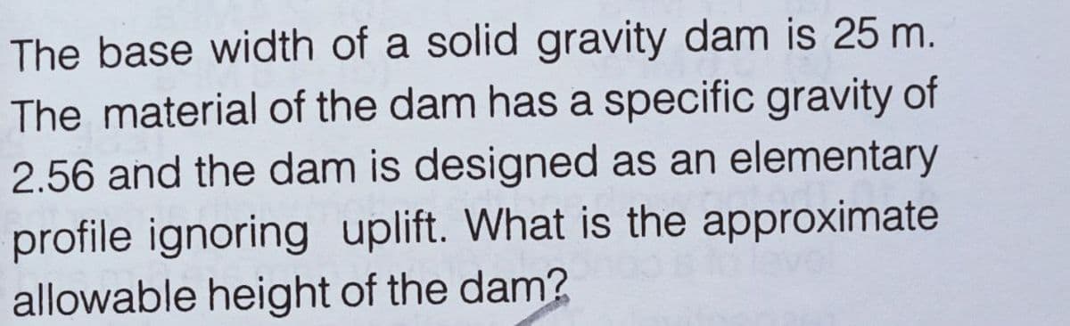 The base width of a solid gravity dam is 25 m.
The material of the dam has a specific gravity of
2.56 and the dam is designed as an elementary
profile ignoring uplift. What is the approximate
allowable height of the dam?
