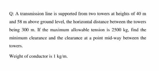 Q: A transmission line is supported from two towers at heights of 40 m
and 58 m above ground level, the horizontal distance between the towers
being 300 m. If the maximum allowable tension is 2500 kg, find the
minimum clearance and the clearance at a point mid-way between the
towers.
Weight of conductor is 1 kg/m.
