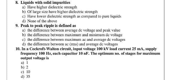 8. Liquids with solid impurities
a) Have higher dielectrie strength
b) Of large size have higher dielectric strength
c) Have lower dielectric strength as compared to pure liquids
d) None of the above
9. Peak to peak ripple is defined as
a) the difference between average de voltage and peak value
b) the difference between maximum and minimum de voltage
c) the difference between maximum ac and average dc voltages
d) the difference between ac (rms) and average de voltages
10. In a Cockroft-Walton circuit, input voltage 100 kV load current 25 mA, supply
frequency 100 Hz, each capacitor 10 nF. The optimum no. of stages for maximum
output voltage is
a) 1
b) 2
c) 10
d) 35
