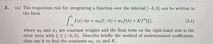 3. (a) The trapezium rule for integrating a function over the interval [-h, h] can be written in
the form
f(r) dr = wof(-h) + wif(h) + Kf"(E),
(3.1)
%3D
where wo and wi are constant weights and the final term on the right-hand side is the
error term with E (-h, h). Describe briefly the method of undetermined coefficients,
then use it to find the constants wo, wi and K.
