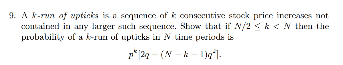 9. A k-run of upticks is a sequence of k consecutive stock price increases not
contained in any larger such sequence. Show that if N/2 ≤ k < N then the
probability of a k-run of upticks in N time periods is
pk [2q + (N − k − 1)q²].