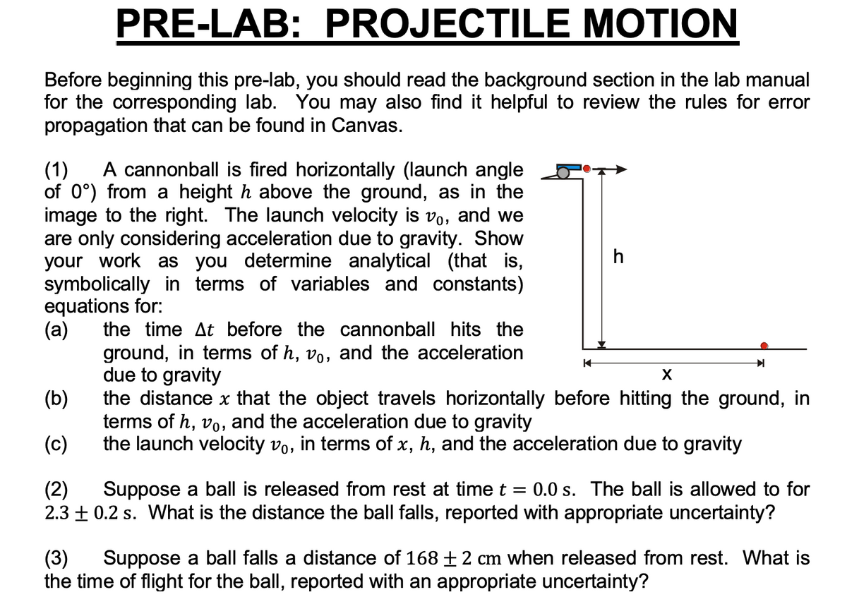 PRE-LAB: PROJECTILE MOTION
Before beginning this pre-lab, you should read the background section in the lab manual
for the corresponding lab. You may also find it helpful to review the rules for error
propagation that can be found in Canvas.
A cannonball is fired horizontally (launch angle
(1)
of 0°) from a height h above the ground, as in the
image to the right. The launch velocity is vo, and we
are only considering acceleration due to gravity. Show
your work as you determine analytical (that is,
symbolically in terms of variables and constants)
equations for:
(a)
h
the time At before the cannonball hits the
ground, in terms of h, vo, and the acceleration
due to gravity
the distance x that the object travels horizontally before hitting the ground, in
terms of h, vo, and the acceleration due to gravity
the launch velocity vo, in terms of x, h, and the acceleration due to gravity
X
(b)
(c)
(2)
2.3 + 0.2 s. What is the distance the ball falls, reported with appropriate uncertainty?
Suppose a ball is released from rest at time t = 0.0 s. The ball is allowed to for
Suppose a ball falls a distance of 168 ±2 cm when released from rest. What is
(3)
the time of flight for the ball, reported with an appropriate uncertainty?
