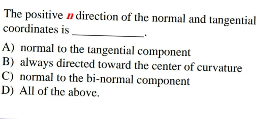The positive n direction of the normal and tangential
coordinates is
A) normal to the tangential component
B) always directed toward the center of curvature
C) normal to the bi-normal component
D) All of the above.
