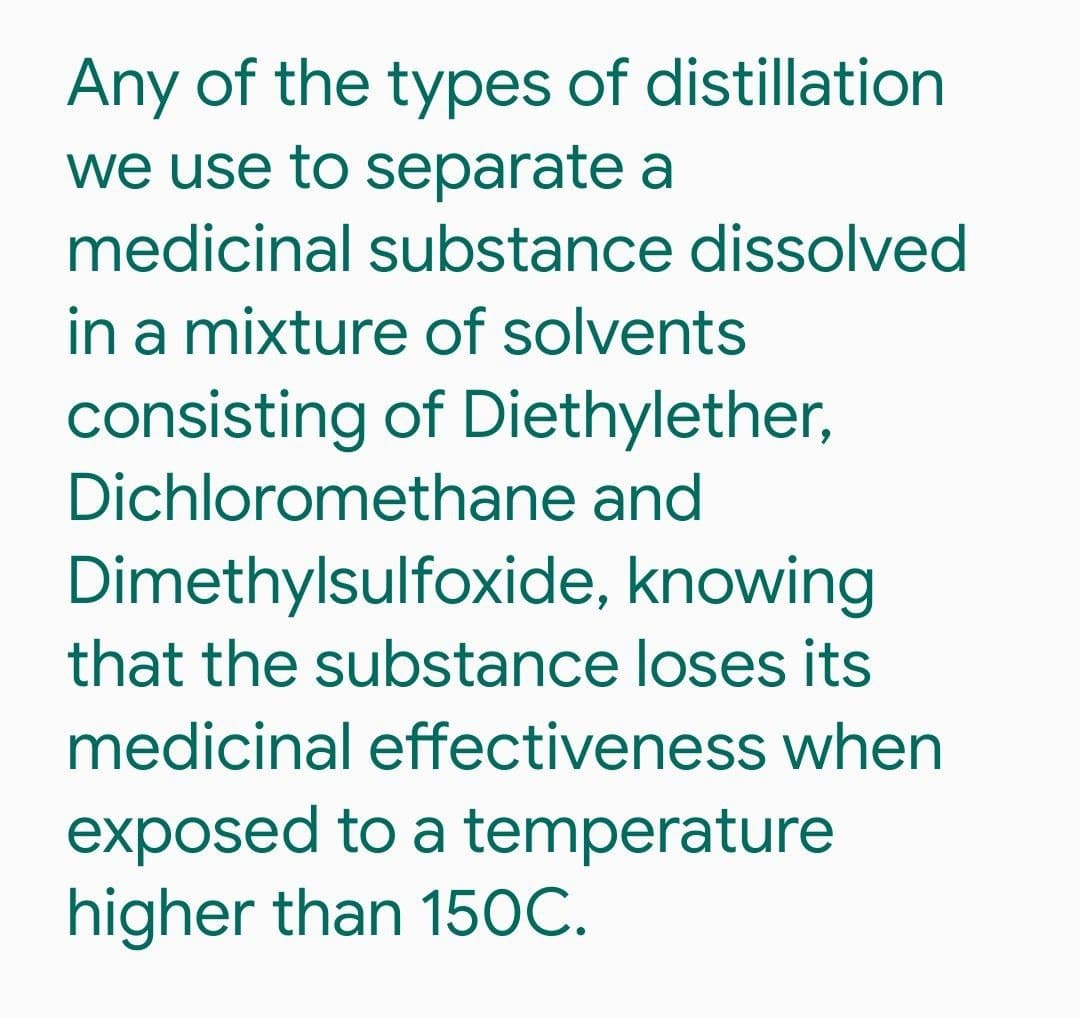 Any of the types of distillation
we use to separate a
medicinal substance dissolved
in a mixture of solvents
consisting of Diethylether,
Dichloromethane and
Dimethylsulfoxide, knowing
that the substance loses its
medicinal effectiveness when
exposed to a temperature
higher than 15OC.
