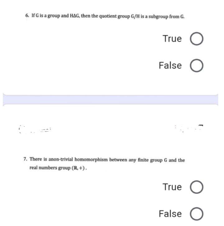 6. IfG is a group and HAG, then the quotient group G/H is a subgroup from G.
True
False O
7. There is anon-trivial homomorphism between any finite group G and the
real numbers group (R, +).
True
False O
