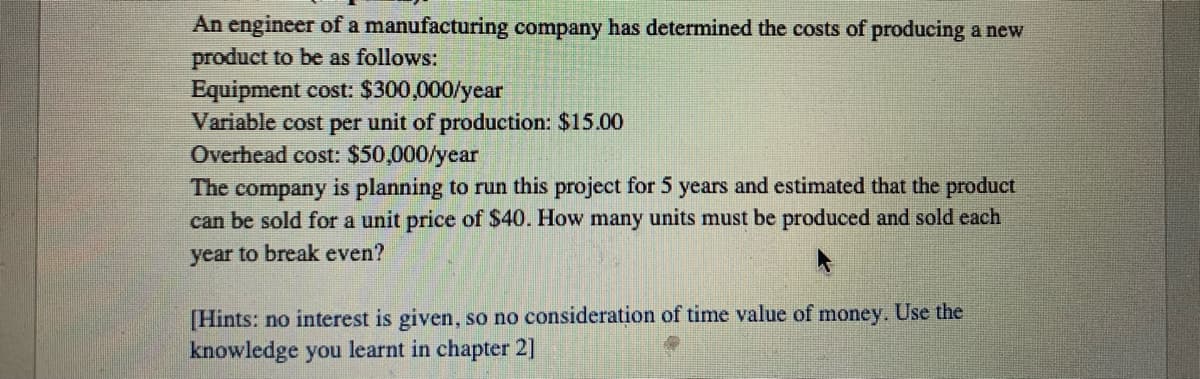 An engineer of a manufacturing company has determined the costs of producing a new
product to be as follows:
Equipment cost: $300,000/year
Variable cost per unit of production: $15.00
Overhead cost: $50,000/year
The company is planning to run this project for 5 years and estimated that the product
can be sold for a unit price of $40. How many units must be produced and sold each
year to break even?
[Hints: no interest is given, so no consideration of time value of money. Use the
knowledge you learnt in chapter 2]