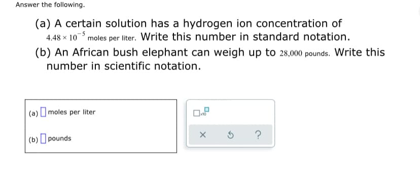 Answer the following.
(a) A certain solution has a hydrogen ion concentration of
4.48 x 10 moles per liter. Write this number in standard notation.
(b) An African bush elephant can weigh up to 28,000 pounds. Write this
number in scientific notation.
(a) O moles per liter
(b) pounds
