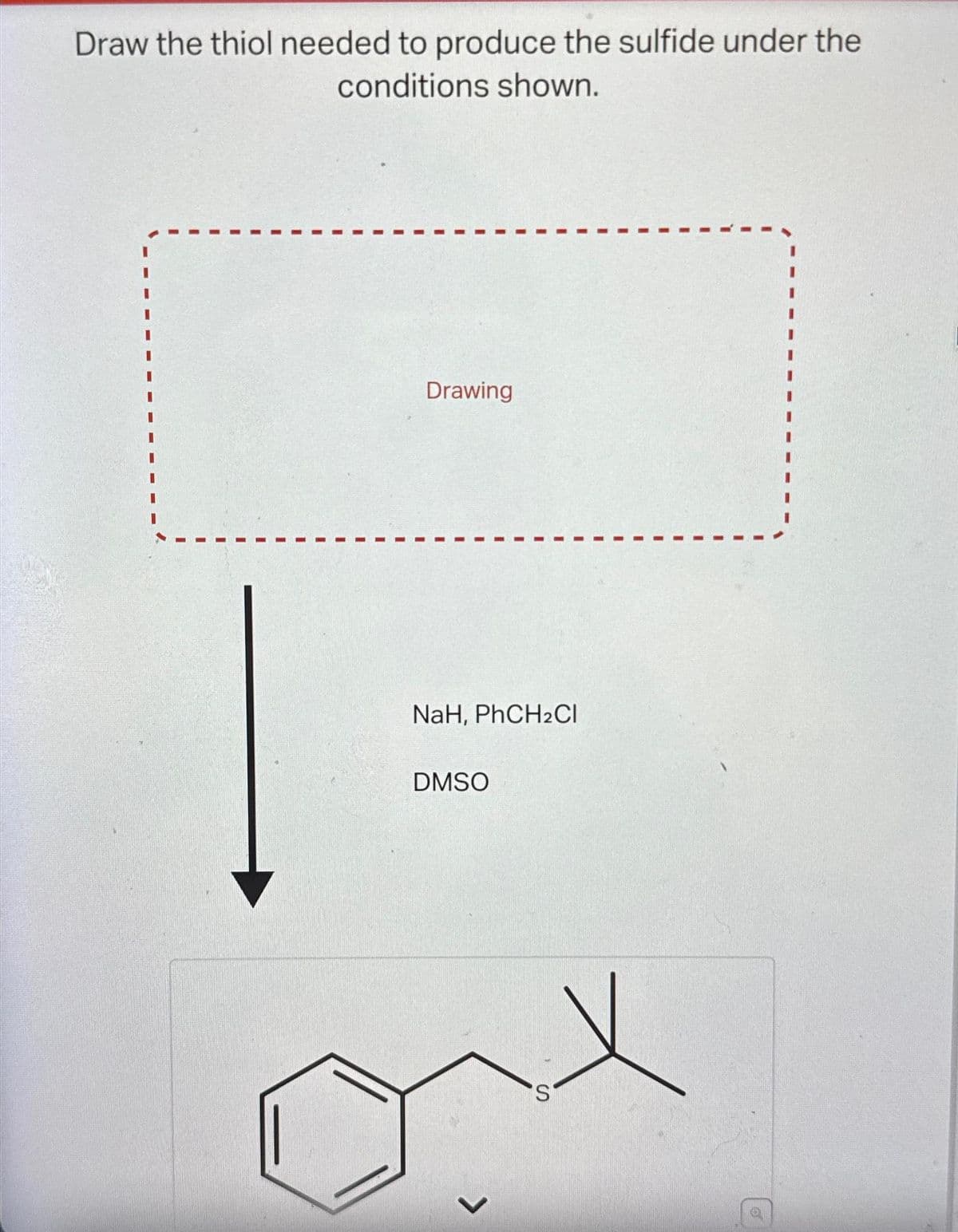 Draw the thiol needed to produce the sulfide under the
conditions shown.
Drawing
NaH, PhCH2Cl
DMSO
S