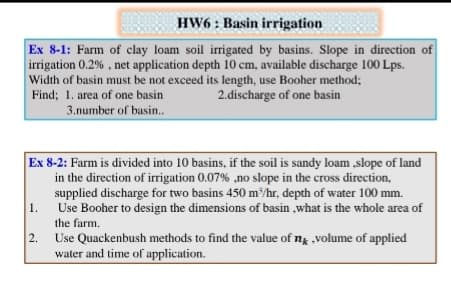 HW6 : Basin irrigation
Ex 8-1: Farm of clay loam soil irrigated by basins. Slope in direction of
irrigation 0.2% , net application depth 10 cm, available discharge 100 Lps.
Width of basin must be not exceed its length, use Booher method;
Find; 1. area of one basin
2.discharge of one basin
3.number of basin..
Ex 8-2: Farm is divided into 10 basins, if the soil is sandy loam ,slope of land
in the direction of irrigation 0.07% ,no slope in the cross direction,
supplied discharge for two basins 450 m/hr, depth of water 100 mm.
1.
Use Booher to design the dimensions of basin ,what is the whole area of
the farm.
2.
Use Quackenbush methods to find the value of ng volume of applied
water and time of application.
