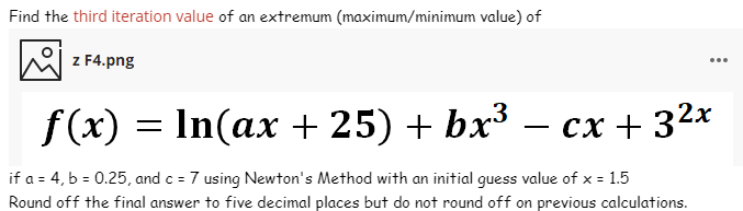 Find the third iteration value of an extremum (maximum/minimum value) of
z F4.png
...
f(x) = In(ax + 25) + bx³
— сх + 32х
-
if a = 4, b = 0.25, and c = 7 using Newton's Method with an initial guess value of x = 1.5
Round off the final answer to five decimal places but do not round off on previous calculations.
