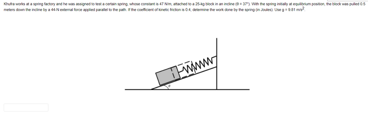 Khufra works at a spring factory and he was assigned to test a certain spring, whose constant is 47 N/m, attached to a 25-kg block in an incline (0 = 37°). With the spring initially at equilibrium position, the block was pulled 0.5
meters down the incline by a 44-N external force applied parallel to the path. If the coefficient of kinetic friction is 0.4, determine the work done by the spring (in Joules). Use g = 9.81 m/s².
www