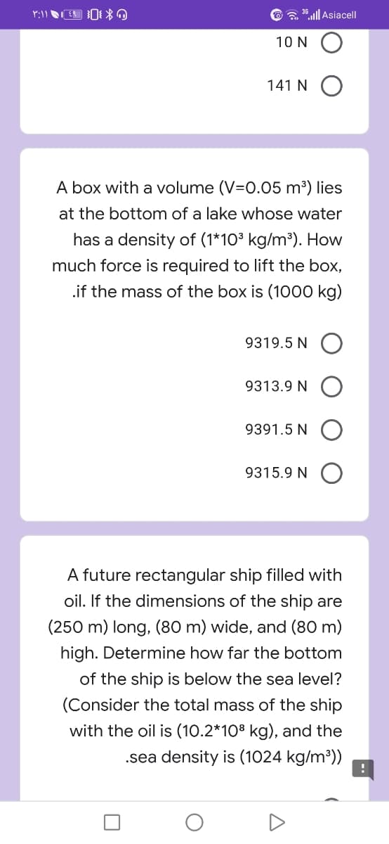 a .ull Asiacel|
10 N
141 N O
A box with a volume (V=0.05 m³) lies
at the bottom of a lake whose water
has a density of (1*10³ kg/m³). How
much force is required to lift the box,
.if the mass of the box is (1000 kg)
9319.5 N O
9313.9 N O
9391.5 N O
9315.9 N O
A future rectangular ship filled with
oil. If the dimensions of the ship are
(250 m) long, (80 m) wide, and (80 m)
high. Determine how far the bottom
of the ship is below the sea level?
(Consider the total mass of the ship
with the oil is (10.2*108 kg), and the
.sea density is (1024 kg/m³))
