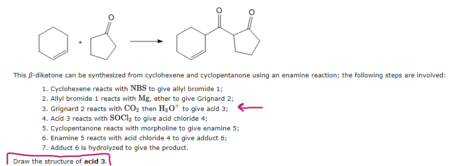 لله -0.8
This B-diketone can be synthesized from cyclohexene and cyclopentanone using an enamine reaction; the following steps are involved:
1. Cyclohexene reacts with NBS to give allyl bromide 1;
2. Allyl bromide 1 reacts with Mg, ether to give Grignard 2;
3. Grignard 2 reacts with CO₂ then H3O+ to give acid 3;
4. Acid 3 reacts with SOC1₂ to give acid chloride 4;
5. Cyclopentanone reacts with morpholine to give enamine 5;
6. Enamine 5 reacts with acid chloride 4 to give adduct 6;
7. Adduct 6 is hydrolyzed to give the product.
Draw the structure of acid 3.