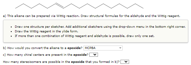 a) This alkene can be prepared via Wittig reaction. Draw structural formulas for the aldehyde and the Wittig reagent.
• Draw one structure per sketcher. Add additional sketchers using the drop-down menu in the bottom right corner.
• Draw the Wittig reagent in the ylide form.
•
If more than one combination of Wittig reagent and aldehyde is possible, draw only one set.
b) How would you convert the alkene to a epoxide? MCPBA
c) How many chiral centers are present in the epoxide? V
How many stereoisomers are possible in the epoxide that you formed in b)?