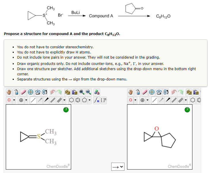CH3
.
CH3
8
Br
Propose a structure for compound A and the product C8H120.
BuLi
CH3
CH3
Compound A
• You do not have to consider stereochemistry.
You do not have to explicitly draw H atoms.
•
Do not include lone pairs in your answer. They will not be considered in the grading.
• Draw organic products only. Do not include counter-ions, e.g., Na+, I, in your answer.
• Draw one structure per sketcher. Add additional sketchers using the drop-down menu in the bottom right
corner.
• Separate structures using the sign from the drop-down menu.
ChemDoodleⓇ
Sn [F
0
R
C8H12O
+
/
f
ChemDoodleⓇ