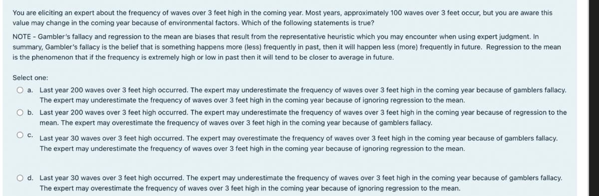 You are eliciting an expert about the frequency of waves over 3 feet high in the coming year. Most years, approximately 100 waves over 3 feet occur, but you are aware this
value may change in the coming year because of environmental factors. Which of the following statements is true?
NOTE - Gambler's fallacy and regression to the mean are biases that result from the representative heuristic which you may encounter when using expert judgment. In
summary, Gambler's fallacy is the belief that is something happens more (less) frequently in past, then it will happen less (more) frequently in future. Regression to the mean
is the phenomenon that if the frequency is extremely high or low in past then it will tend to be closer to average in future.
Select one:
O a. Last year 200 waves over 3 feet high occurred. The expert may underestimate the frequency of waves over 3 feet high in the coming year because of gamblers fallacy.
The expert may underestimate the frequency of waves over 3 feet high in the coming year because of ignoring regression to the mean.
Ob. Last year 200 waves over 3 feet high occurred. The expert may underestimate the frequency of waves over 3 feet high in the coming year because of regression to the
mean. The expert may overestimate the frequency of waves over 3 feet high in the coming year because of gamblers fallacy.
○ c.
Last year 30 waves over 3 feet high occurred. The expert may overestimate the frequency of waves over 3 feet high in the coming year because of gamblers fallacy.
The expert may underestimate the frequency of waves over 3 feet high in the coming year because of ignoring regression to the mean.
O d. Last year 30 waves over 3 feet high occurred. The expert may underestimate the frequency of waves over 3 feet high in the coming year because of gamblers fallacy.
The expert may overestimate the frequency of waves over 3 feet high in the coming year because of ignoring regression to the mean.