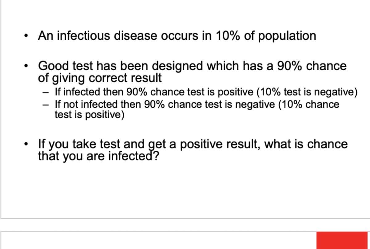 •
•
An infectious disease occurs in 10% of population
Good test has been designed which has a 90% chance
of giving correct result
- If infected then 90% chance test is positive (10% test is negative)
- If not infected then 90% chance test is negative (10% chance
test is positive)
If you take test and get a positive result, what is chance
that you are infected?