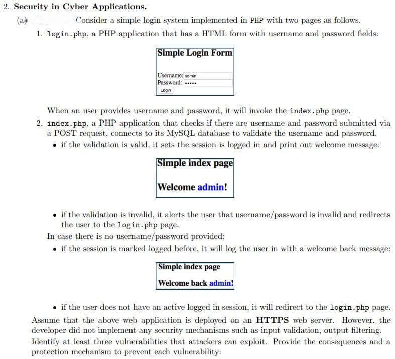 2. Security in Cyber Applications.
(a
Consider a simple login system implemented in PHP with two pages as follows.
1. login.php, a PHP application that has a HTML form with username and password fields:
Simple Login Form
Username: admin
Password:
Login
When an user provides username and password, it will invoke the index.php page.
2. index.php, a PHP application that checks if there are username and password submitted via
a POST request, connects to its MySQL database to validate the username and password.
• if the validation is valid, it sets the session is logged in and print out welcome message:
Simple index page
Welcome admin!
• if the validation is invalid, it alerts the user that username/password is invalid and redirects
the user to the login.php page.
In case there is no username/password provided:
• if the session is marked logged before, it will log the user in with a welcome back message:
Simple index page
Welcome back admin!
if the user does not have an active logged in session, it will redirect to the login.php page.
Assume that the above web application is deployed on an HTTPS web server. However, the
developer did not implement any security mechanisms such as input validation, output filtering.
Identify at least three vulnerabilities that attackers can exploit. Provide the consequences and a
protection mechanism to prevent each vulnerability:
