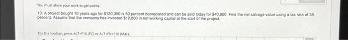 You must show your work to get points
10. A project bought 10 years ago for $120,000 is 50 percent depreciated and can be sold today for $40,000. Find the net salvage value using a tax rate of 35
percent. Assume that the company has invested $12,000 in net working capital at the start of the project.
For the toolbar, press ALT+F10 (PC) or ALT+FN+F10 (Mac).