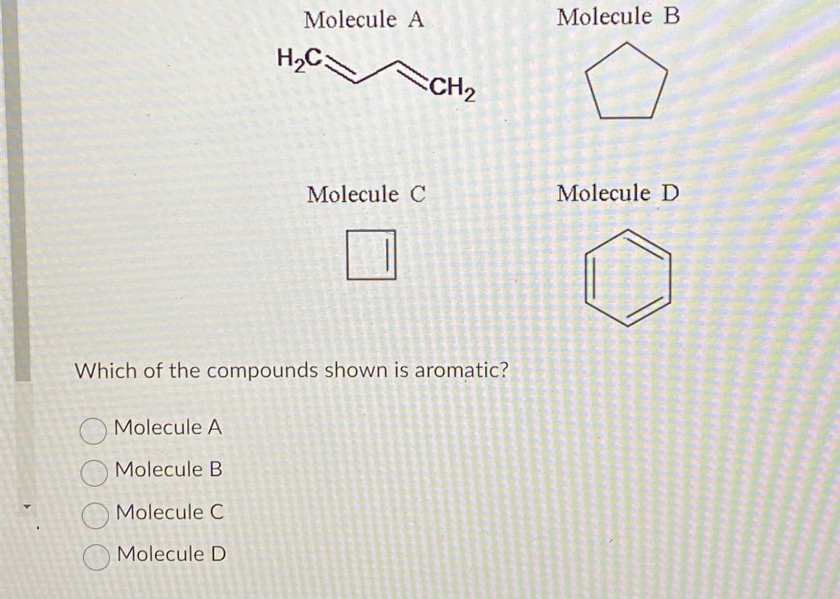 Molecule A
Molecule B
Molecule A
Molecule C
Molecule D
H₂C:
Molecule C
Which of the compounds shown is aromatic?
CH₂
Molecule B
Molecule D
