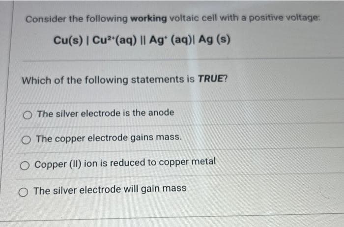 Consider the following working voltaic cell with a positive voltage:
Cu(s) | Cu²+ (aq) || Ag+ (aq)| Ag (s)
Which of the following statements is TRUE?
The silver electrode is the anode
O The copper electrode gains mass.
O Copper (II) ion is reduced to copper metal
O The silver electrode will gain mass